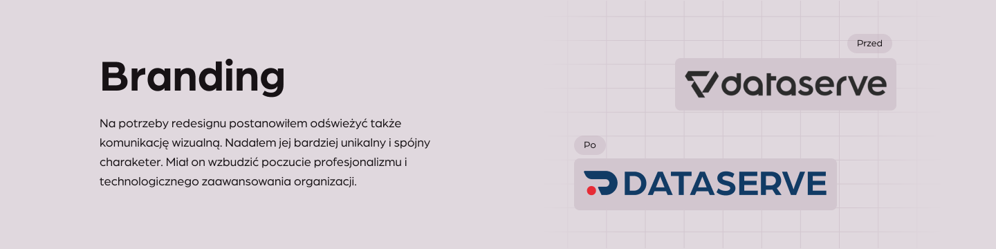 Branding
Na potrzeby redesignu postanowiłem odświeżyć także komunikację wizualną. Nadałem jej bardziej unikalny i spójny charaketer. Miał on wzbudzić poczucie profesjonalizmu i technologicznego zaawansowania organizacji.